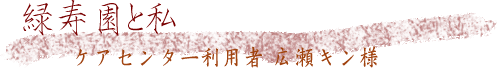 緑寿園と私 ケアセンター利用者 広瀬キン様