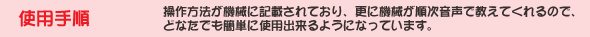 使用手順 操作方法が機械に記載されており、更に機械が順次音声で教えてくれるので、どなたでも簡単に使用出来るようになっています。